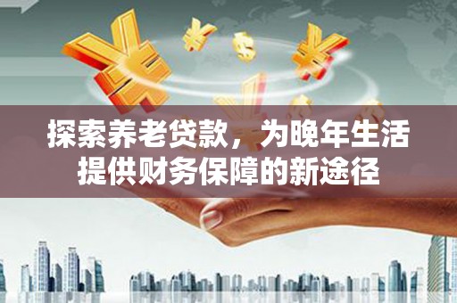 海淀探索养老贷款，为晚年生活提供财务保障的新途径