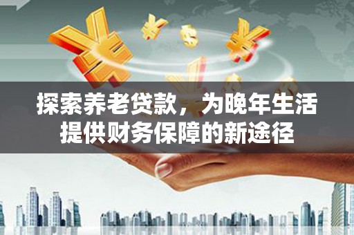 海淀探索养老贷款，为晚年生活提供财务保障的新途径