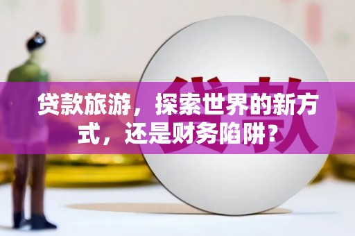 海淀贷款旅游，探索世界的新方式，还是财务陷阱？